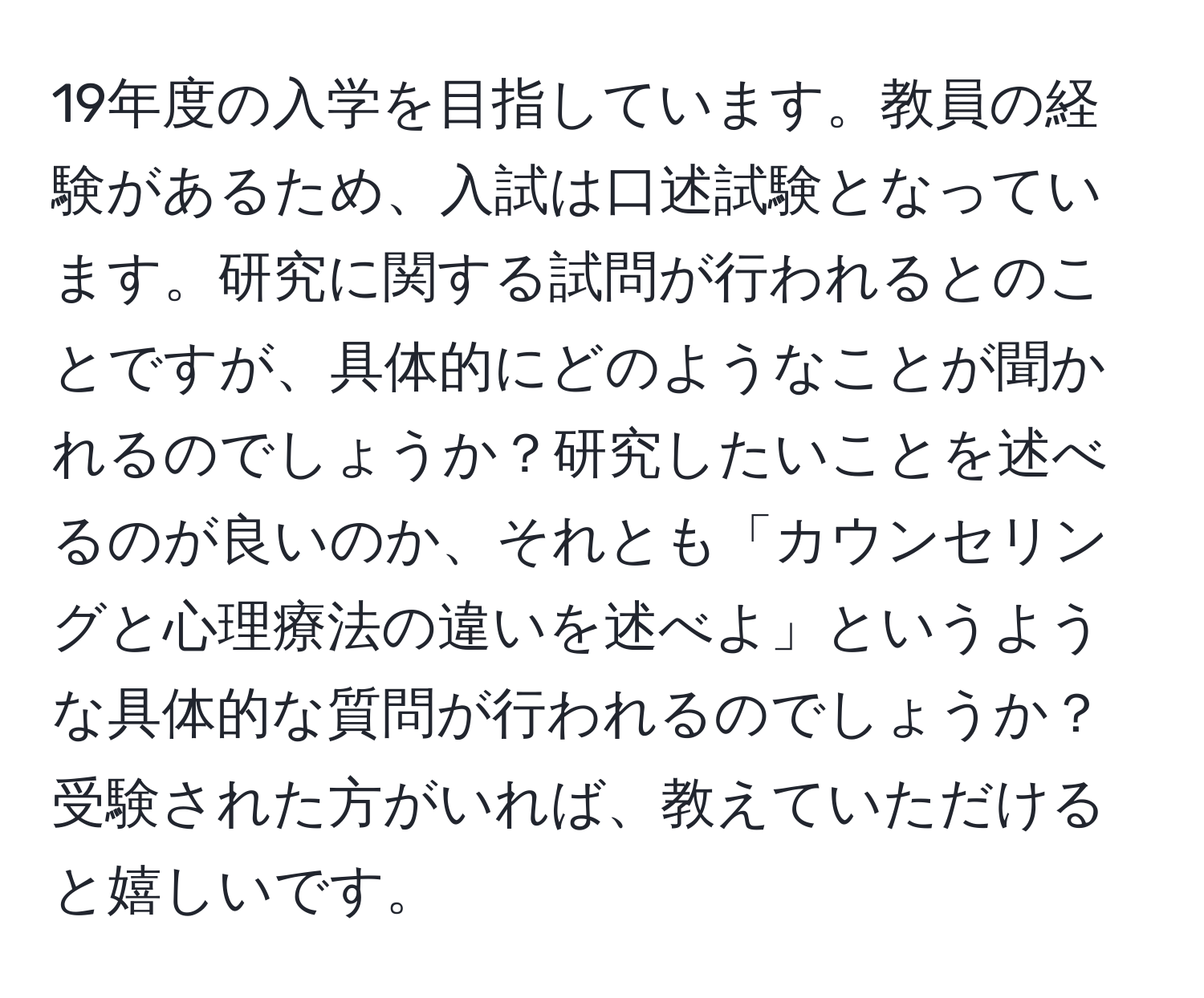 19年度の入学を目指しています。教員の経験があるため、入試は口述試験となっています。研究に関する試問が行われるとのことですが、具体的にどのようなことが聞かれるのでしょうか？研究したいことを述べるのが良いのか、それとも「カウンセリングと心理療法の違いを述べよ」というような具体的な質問が行われるのでしょうか？受験された方がいれば、教えていただけると嬉しいです。