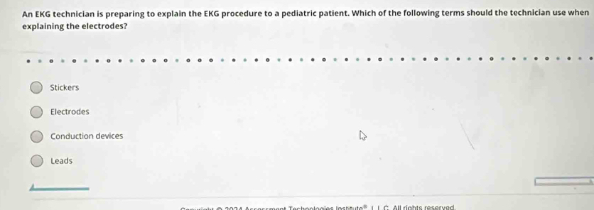 An EKG technician is preparing to explain the EKG procedure to a pediatric patient. Which of the following terms should the technician use when
explaining the electrodes?
Stickers
Electrodes
Conduction devices
Leads
oc h n o loa l o s l o s ti u te L L C All rights reserved