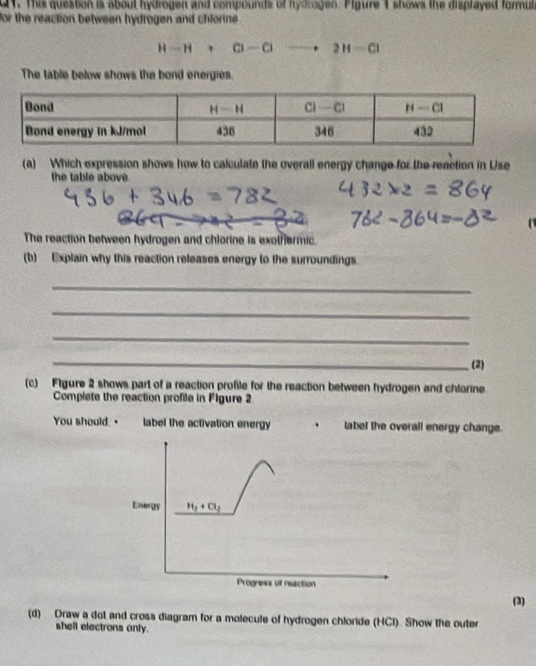This question is about hydrogen and compounds of hydragen. Figure 1 shows the displayed formula
for the reaction between hydrogen and chlorne .
H-H+Cl-Clto 2H-Cl
The table below shows the bond energies.
(a) Which expression shows how to calculate the overall energy change for the reaction in Use
the table above
The reaction between hydrogen and chlorine is exothermic.
(b) Explain why this reaction releases energy to the surroundings.
_
_
_
_
(2)
(c) Ftgure 2 shows part of a reaction profile for the reaction between hydrogen and chlorine
Complete the reaction profile in Flgure 2
You should: " a label the activation energy label the overall energy change.
Energy H_2+Cl_2
Progress of reaction
(3)
(d) Draw a dot and cross diagram for a molecule of hydrogen chloride (HCl). Show the outer
shell electrons only.