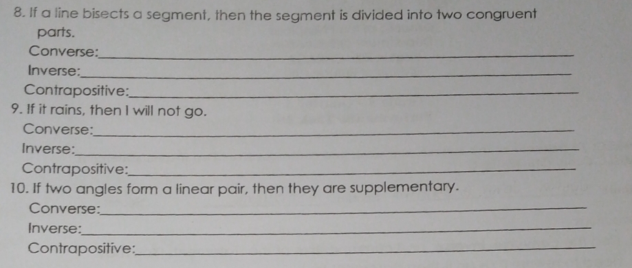 If a line bisects a segment, then the segment is divided into two congruent 
parts. 
Converse:_ 
Inverse:_ 
Contrapositive:_ 
9. If it rains, then I will not go. 
Converse:_ 
Inverse:_ 
Contrapositive:_ 
10. If two angles form a linear pair, then they are supplementary. 
Converse:_ 
Inverse:_ 
Contrapositive:_