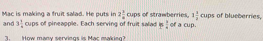 Mac is making a fruit salad. He puts in 2 3/8 cups of strawberries, 1 1/2 cups of blueberries, 
and 3 1/4  cup S of pineapple. Each serving of fruit salad is  3/4  of a cup. 
3. How many servings is Mac making?