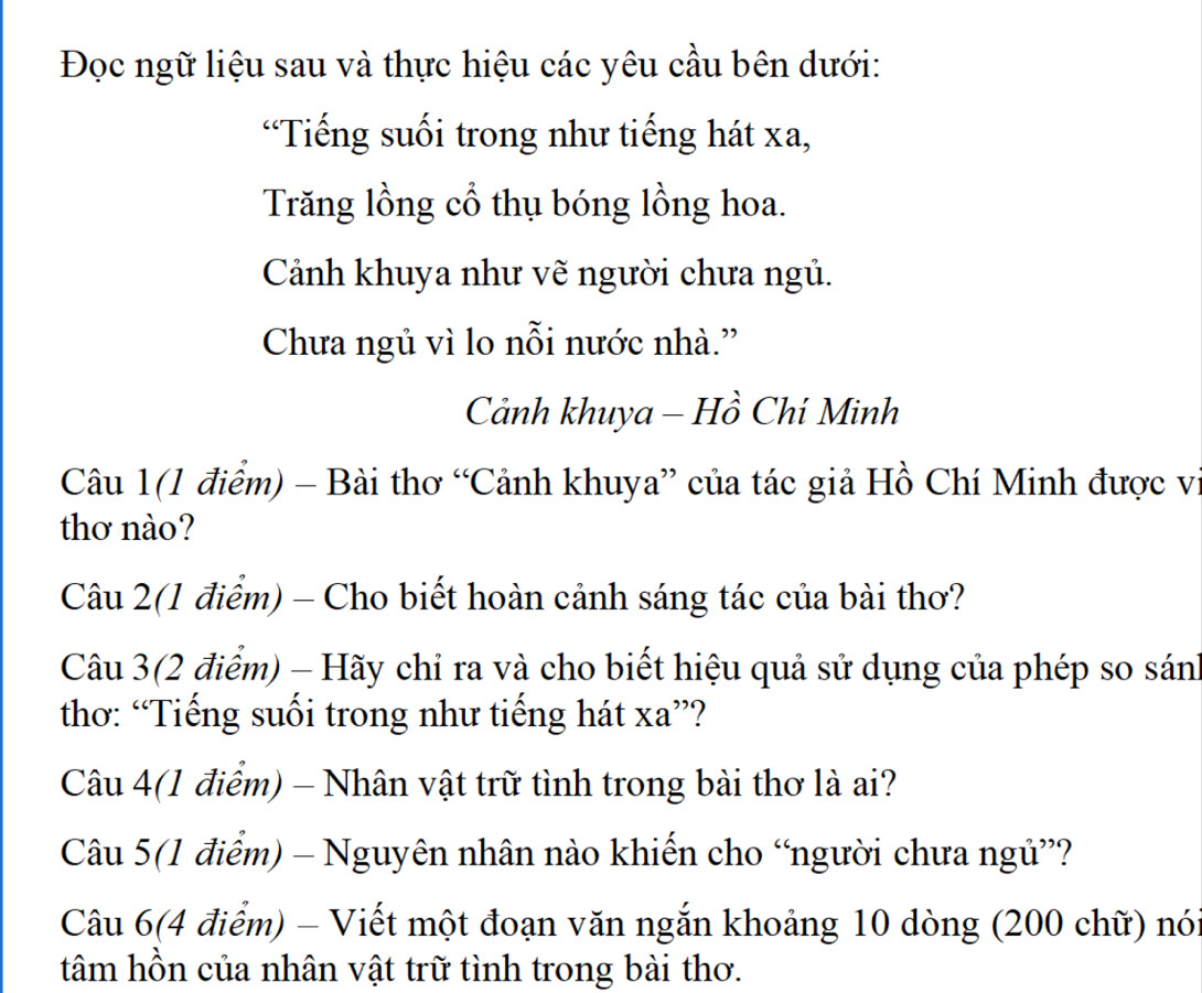 Đọc ngữ liệu sau và thực hiệu các yêu cầu bên dưới: 
“Tiếng suối trong như tiếng hát xa, 
Trăng lồng cổ thụ bóng lồng hoa. 
Cảnh khuya như vẽ người chưa ngủ. 
Chưa ngủ vì lo nỗi nước nhà.” 
Cảnh khuya - Hồ Chí Minh 
Câu 1(1 điểm) - Bài thơ “Cảnh khuya” của tác giả Hồ Chí Minh được vị 
thơ nào? 
Câu 2(1 điểm) - Cho biết hoàn cảnh sáng tác của bài thơ? 
Câu 3(2 điểm) - Hãy chỉ ra và cho biết hiệu quả sử dụng của phép so sánh 
thơ: “Tiếng suối trong như tiếng hát xa ”? 
Câu 4(1 điểm) - Nhân vật trữ tình trong bài thơ là ai? 
Câu 5(1 điểm) - Nguyên nhân nào khiến cho “người chưa ngủ”? 
Câu 6(4 điểm) - Viết một đoạn văn ngắn khoảng 10 dòng (200 chữ) nó: 
tâm hồn của nhân vật trữ tình trong bài thơ.