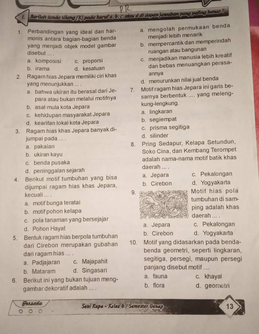 Berilah tanda silang (XJ pada huruf a, b, c, atau d di depan Jawaban yang paling benar l
1. Perbandingan yang ideal dan har- a. mengolah permukaan benda
monis antara bagian-bagian benda menjadi lebih menarik
yang menjadi objek model gambar b. mempercantik dan memperindah
disebut ... .
ruangan atau bangunan
a. komposisi c. proporsi
c. menjadikan manusia lebih kreatif
b. irama d. kesatuan dan bebas menuangkan perasa-
2. Ragam hias Jepara memiliki ciri khas annya
yang menunjukkan ... . d. menurunkan nilai jual benda
a. bahwa ukiran itu berasal dari Je- 7. Motif ragam hias Jepara ini garis be-
para atau bukan melalui motifnya sarnya berbentuk .... yang meleng-
b. asal mula kota Jepara kung-lengkung.
c. kehidupan masyarakat Jepara a. lingkaran
d. kearifan lokal kota Jepara b. segiempat
3. Ragam hias khas Jepara banyak di- c. prisma segitiga
jumpai pada ... . d. silinder
a. pakaian 8. Pring Sedapur, Kelapa Setundun,
b. ukiran kayu Soko Cina, dan Kembang Terompet
c. benda pusaka adalah nama-nama motif batik khas
daerah ... .
d. peninggalan sejarah
4. Berikut motif tumbuhan yang bisa a. Jepara c. Pekalongan
dijumpai ragam hias khas Jepara, b. Cirebon d. Yogyakarta
9
kecuali ... . Motif hias pola
a. motif bunga terataitumbuhan di sam-
ping adalah khas
b. motif pohon kelapadaerah ... .
c. pola tanaman yang bersejajar
a. Jepara c. Pekalongan
d. Pohon Hayat
5. Bentuk ragam hias berpola tumbuhan b. Cirebon d. Yogyakarta
dari Cirebon merupakan gubahan 10. Motif yang didasarkan pada benda-
dari ragam hias ... . benda geometri, seperti lingkaran,
a. Padjajaran c. Majapahit
segitiga, persegi, maupun persegi
b. Mataram d. Singasari
panjang disebut motif ...
6. Berikut ini yang bukan tujuan meng- a. fauna c. khayal
b. flora
gambar dekoratif adalah ... . d. geometri
Persada Seni Rupa - Kelas 6 / Semester Genap 13