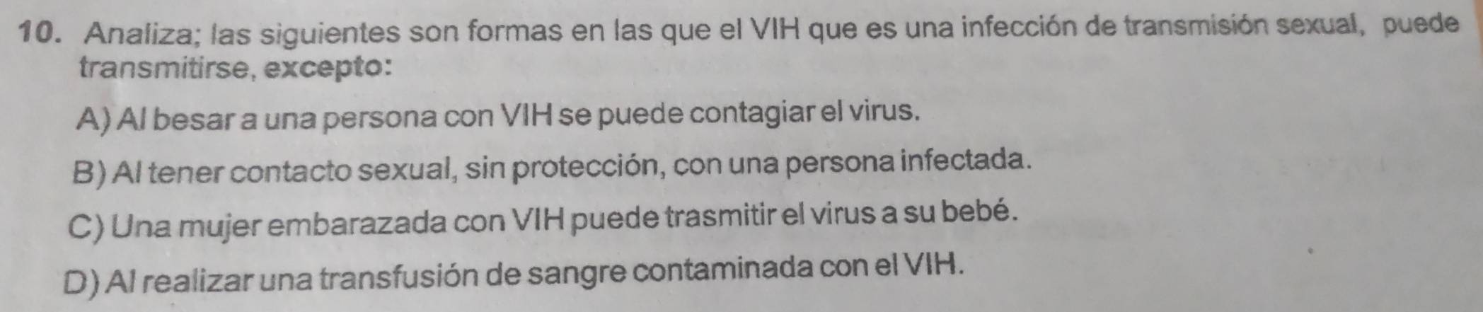 Analiza; las siguientes son formas en las que el VIH que es una infección de transmisión sexual, puede
transmitirse, excepto:
A) Al besar a una persona con VIH se puede contagiar el virus.
B) Al tener contacto sexual, sin protección, con una persona infectada.
C) Una mujer embarazada con VIH puede trasmitir el virus a su bebé.
D) Al realizar una transfusión de sangre contaminada con el VIH.