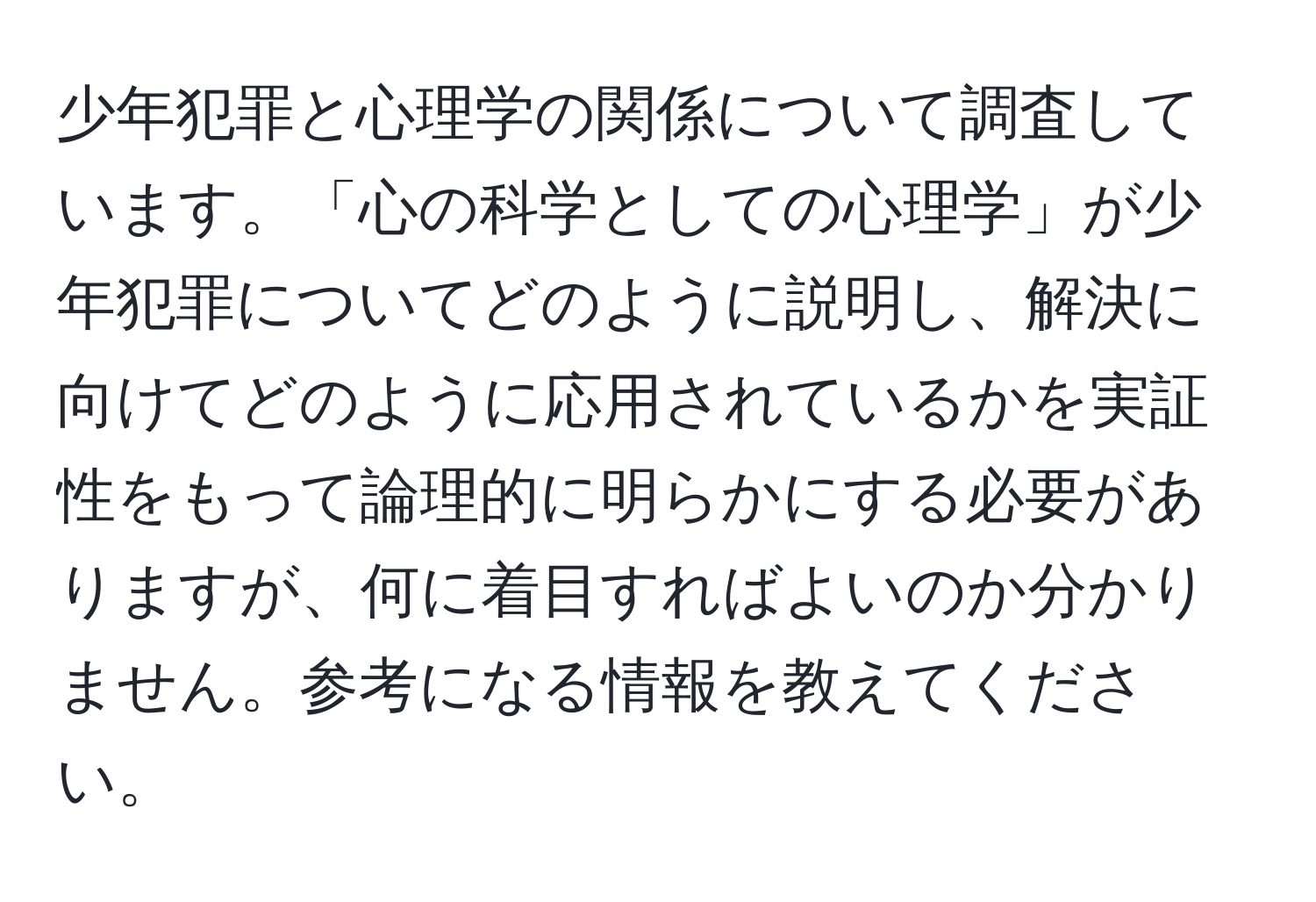 少年犯罪と心理学の関係について調査しています。「心の科学としての心理学」が少年犯罪についてどのように説明し、解決に向けてどのように応用されているかを実証性をもって論理的に明らかにする必要がありますが、何に着目すればよいのか分かりません。参考になる情報を教えてください。