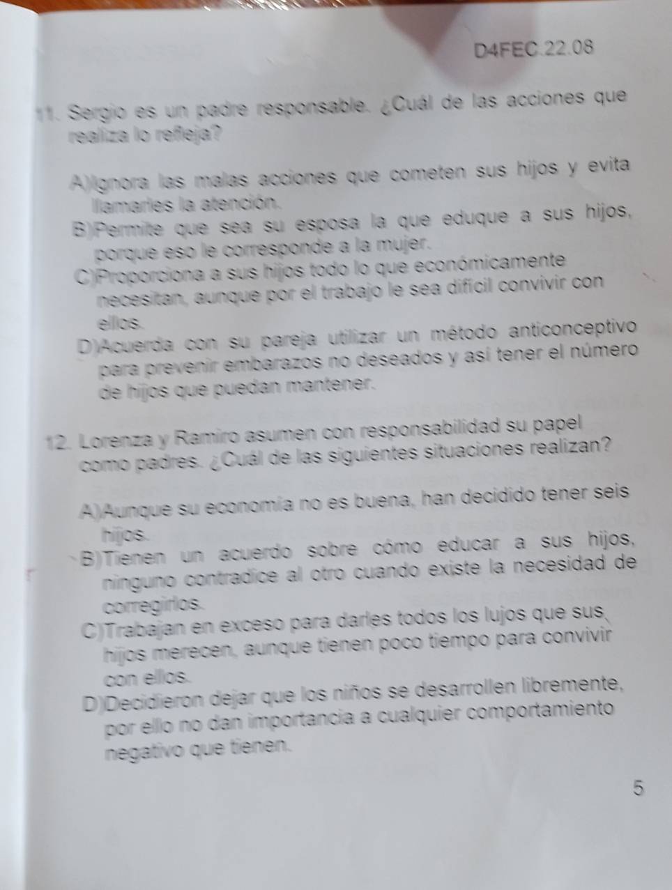 D4FEC.22.08
11. Sergio es un padre responsable. ¿Cuál de las acciones que
realiza lo refleja?
A)lgnora las malas acciones que cometen sus hijos y evita
llamaries la atención.
B)Permite que sea su esposa la que eduque a sus hijos,
porque esó le corresponde a la mujer.
C)Proporciona a sus hijos todo lo que económicamente
necesitan, aunque por el trabajo le sea difícil convivir con
elllos.
D)Acuerda con su pareja utilizar un método anticonceptivo
para prevenir embarazos no deseados y así tener el número
de hijos que puedan mantener.
12. Lorenza y Ramiro asumen con responsabilidad su papel
como padres. ¿Cuál de las siguientes situaciones realizan?
A)Aunque su economía no es buena, han decidido tener seis
hijos.
B)Tienen un acuerdo sobre cómo educar a sus hijos,
ninguno contrádice al otro cuando existe la necesidad de
corregirlos.
C)Trabajan en exceso para darles todos los lujos que sus,
hijos merecen, aunque tienen poco tiempo para convivir
con ellos.
D)Decidieron dejar que los niños se desarrollen libremente,
por ello no dan importancia a cualquier comportamiento
negativo que tienen.
5