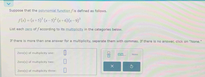 Suppose that the polynomial function is defined as follows.
f(x)=(x+5)^3(x-5)^2(x+6)(x-9)^3
List each zero of faccording to its multiplicity in the categories below.
If there is more than one answer for a multiplicity, separate them with commas. If there is no answer, click on "None."
Zero(s) of multiplicity one: None
 □ /□   □,□
Zero(s) of multiplicity two:
×
Zero(s) of multiplicity three: