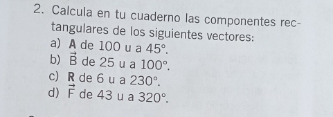 Calcula en tu cuaderno las componentes rec- 
tangulares de los siguientes vectores: 
a) A de 100 u a 45°. 
b) vector B de 25 u a 100°. 
c) R de 6 u a 230°. 
d) vector F de 43 u a 320°.