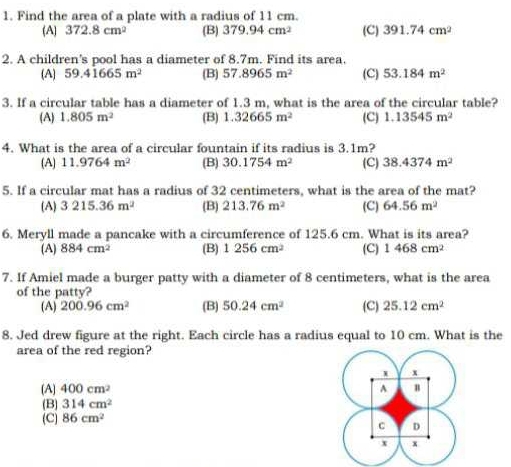 Find the area of a plate with a radius of 11 cm.
(A) 372.8cm^2 (B) 379.94cm^2 (C) 391.74cm^2
2. A children's pool has a diameter of 8.7m. Find its area.
(A) 59.41665m^2 (B) 57.8965m^2 (C) 53.184m^2
3. If a circular table has a diameter of 1.3 m, what is the area of the circular table?
(A) 1.805m^2 (B) 1.32665m^2 (C) 1.13545m^2
4. What is the area of a circular fountain if its radius is 3.1m? (C) 38.4374m^2
(A) 11.9764m^2 (B) 30.1754m^2
5. If a circular mat has a radius of 32 centimeters, what is the area of the mat?
(A) 3215.36m^2 (B) 213.76m^2 (C) 64.56m^2
6. Meryll made a pancake with a circumference of 125.6 cm. What is its area?
(A) 884cm^2 (B) 1256cm^2 (C) 1468cm^2
7. If Amiel made a burger patty with a diameter of 8 centimeters, what is the area
of the patty?
(A) 200.96cm^2 (B) 50.24cm^2 (C) 25.12cm^2
8. Jed drew figure at the right. Each circle has a radius equal to 10 cm. What is the
area of the red region?
1 x
(A] 400cm^2 A
(B) 314cm^2
(C) 86cm^2
C D
x x