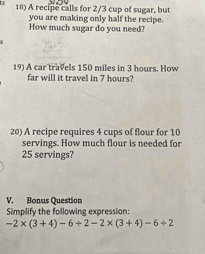 ts 18) A recipe calls for 2/3 cup of sugar, but 
you are making only half the recipe. 
How much sugar do you need? 
s 
19) A car travels 150 miles in 3 hours. How 
far will it travel in 7 hours? 
20) A recipe requires 4 cups of flour for 10
servings. How much flour is needed for
25 servings? 
V. Bonus Question 
Simplify the following expression:
-2* (3+4)-6/ 2-2* (3+4)-6/ 2