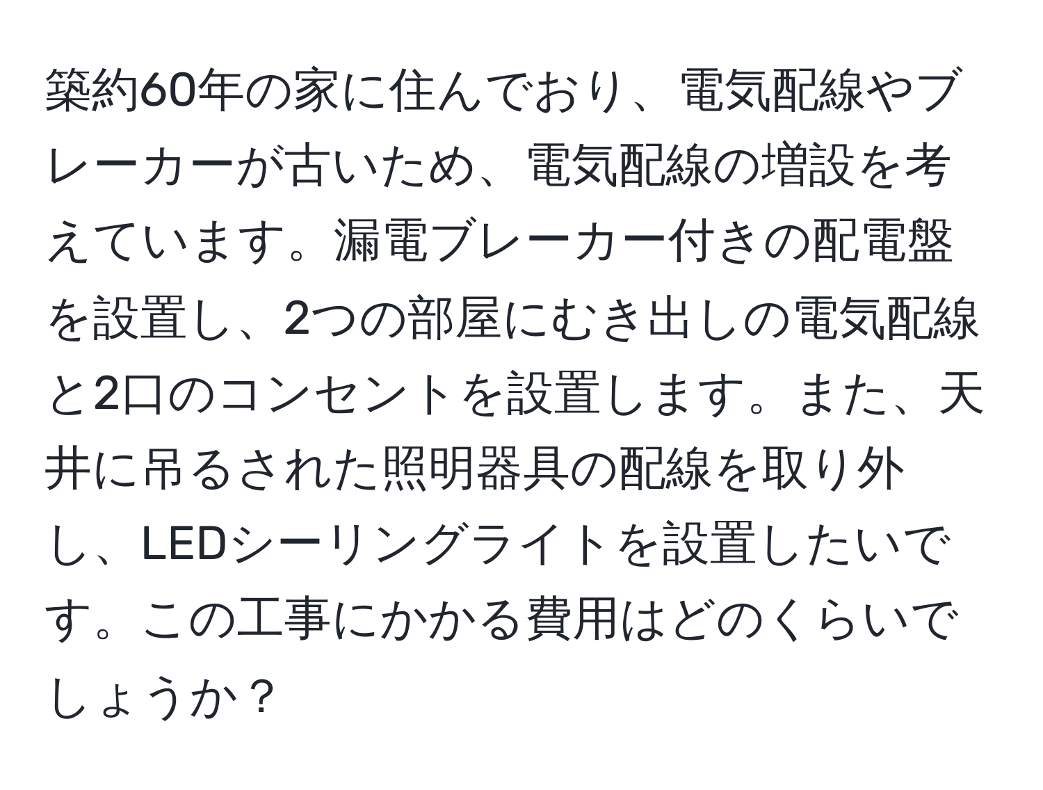 築約60年の家に住んでおり、電気配線やブレーカーが古いため、電気配線の増設を考えています。漏電ブレーカー付きの配電盤を設置し、2つの部屋にむき出しの電気配線と2口のコンセントを設置します。また、天井に吊るされた照明器具の配線を取り外し、LEDシーリングライトを設置したいです。この工事にかかる費用はどのくらいでしょうか？