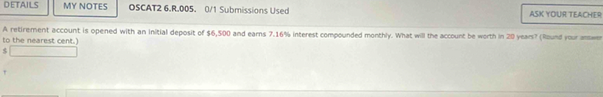 DETAILS MY NOTES OSCAT2 6.R.005. 0/1 Submissions Used ASK YOUR TEACHER 
A retirement account is opened with an initial deposit of $6,500 and earns 7.16% interest compounded monthly. What will the account be worth in 20 years? (Round your answe 
to the nearest cent.
$
t