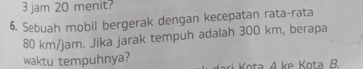 jam 20 menit? 
6. Sebuah mobil bergerak dengan kecepatan rata-rata
80 km/jam. Jika jarak tempuh adalah 300 km, berapa 
waktu tempuhnya? 
ri ota A ke Kota B.