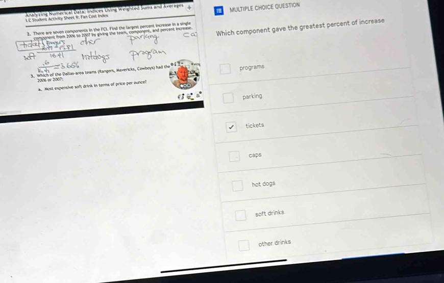 Analyzing Numerical Data: Índices Using Weighted Sums and Averages
L.C Student Activity Sheet 9: Fan Cost Index MULTIPLE CHOICE QUESTION
Which component gave the greatest percent of increase
2. There are seven components in the FCI. Find the largest percent increase in a single
component from 2006 to 2007 by giving the team, component, and percent increase.

3. Which of the Dallas-area teams (Rangers, Mavericks, Cowboys) had the
2006 or 2007: programs
a. Most expensive soft drink in terms of price per ounce?
parking
tickets
caps
hot dogs
soft drinks
other drinks