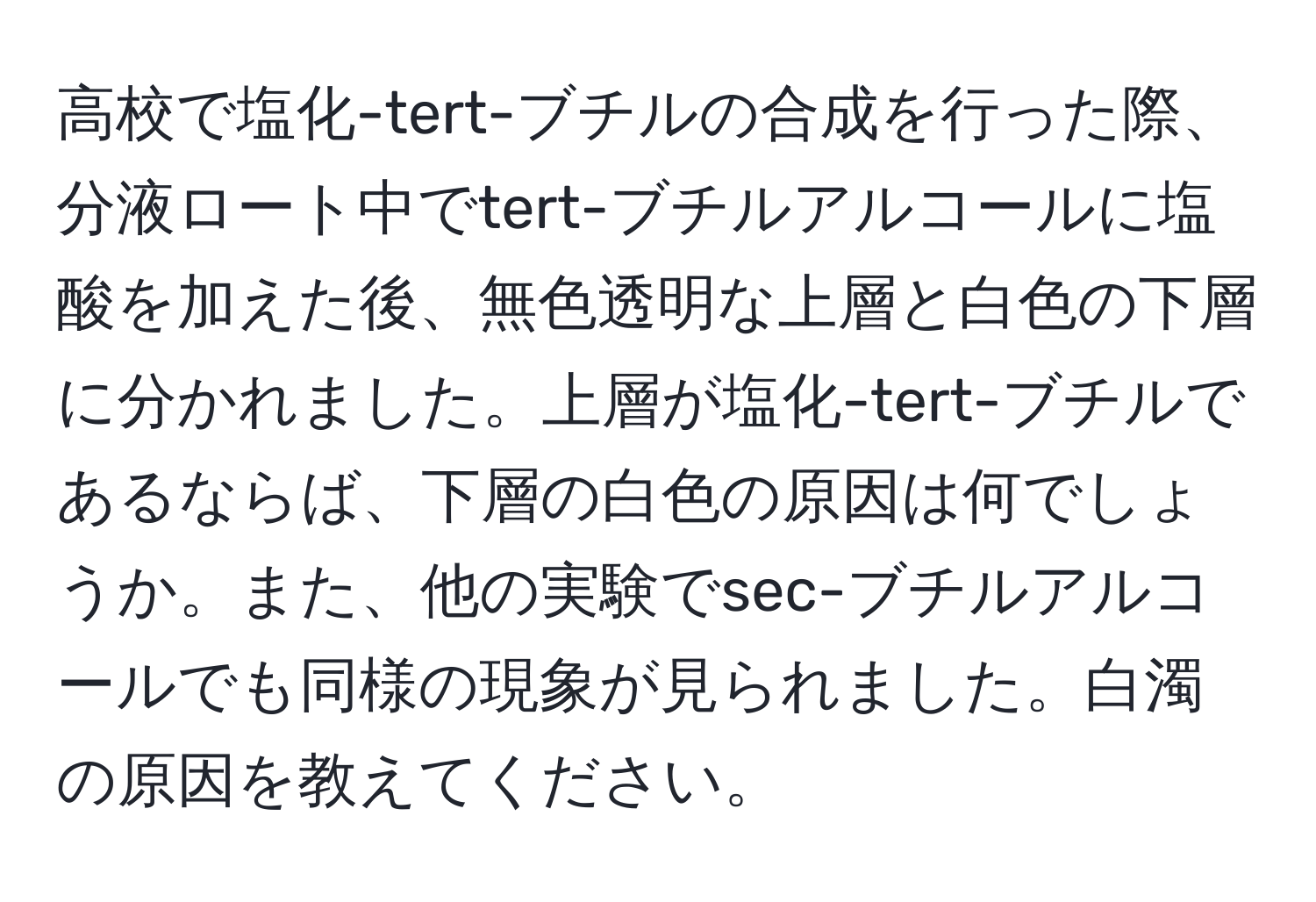 高校で塩化-tert-ブチルの合成を行った際、分液ロート中でtert-ブチルアルコールに塩酸を加えた後、無色透明な上層と白色の下層に分かれました。上層が塩化-tert-ブチルであるならば、下層の白色の原因は何でしょうか。また、他の実験でsec-ブチルアルコールでも同様の現象が見られました。白濁の原因を教えてください。