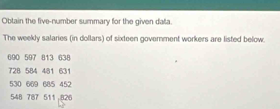 Obtain the five-number summary for the given data. 
The weekly salaries (in dollars) of sixteen government workers are listed below.
690 597 813 638
728 584 481 631
530 669 685 452
548 787 511 826