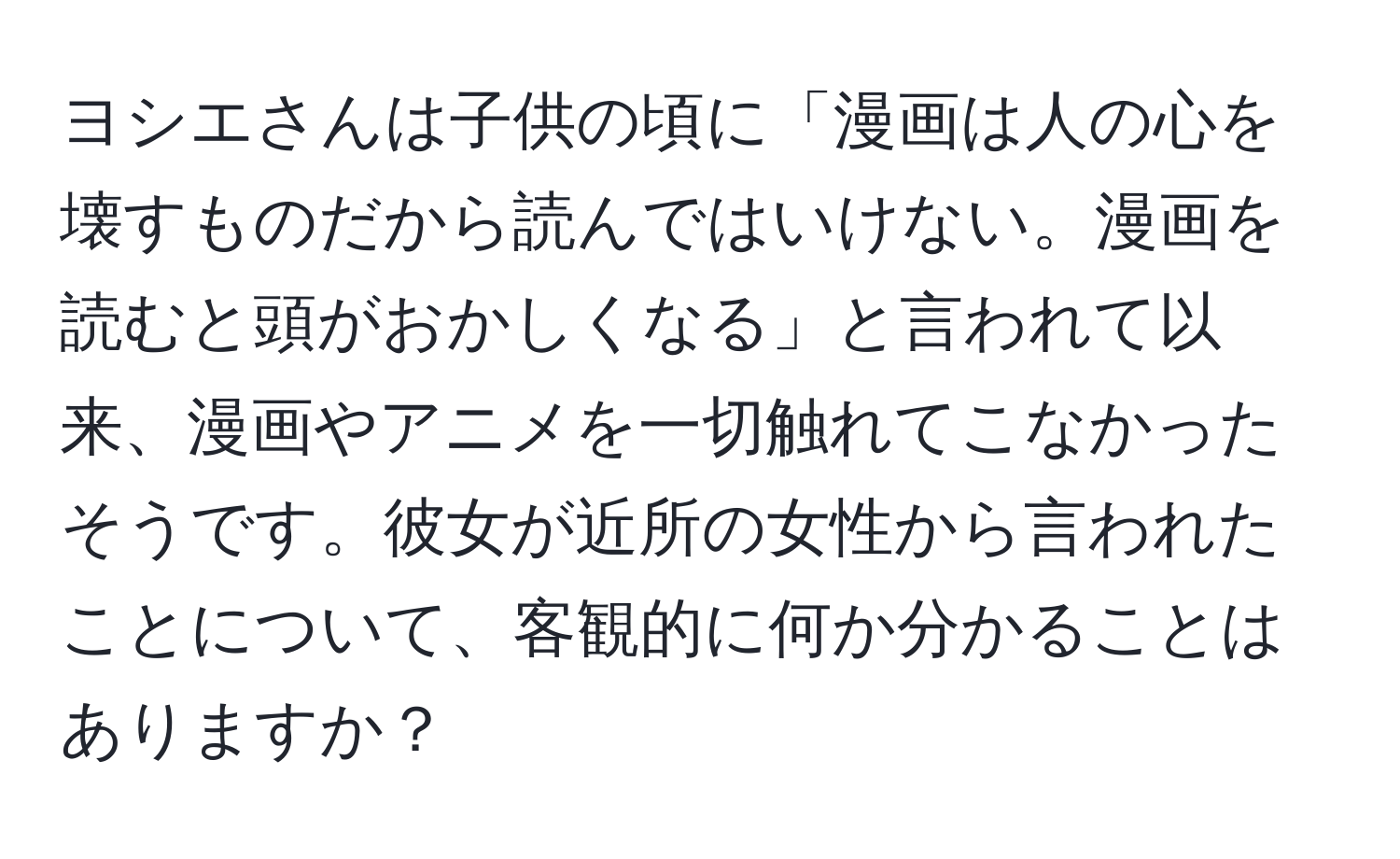 ヨシエさんは子供の頃に「漫画は人の心を壊すものだから読んではいけない。漫画を読むと頭がおかしくなる」と言われて以来、漫画やアニメを一切触れてこなかったそうです。彼女が近所の女性から言われたことについて、客観的に何か分かることはありますか？