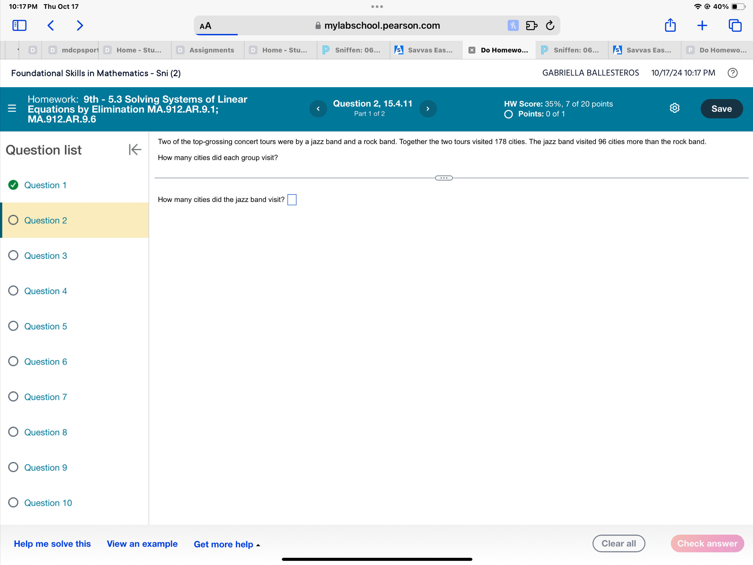 10:17 PM Thu Oct 17 
40% 
AA mylabschool.pearson.com 
mdcpspor Home - Stu... Assignments Home - Stu... Sniffen: 06... Savvas Eas... Do Homewo... Sniffen: 06... Savvas Eas... Do Homewo... 
Foundational Skills in Mathematics - Sni (2) GABRIELLA BALLESTEROS 10/17/24 10:17 PM 
Homework: 9th - 5.3 Solving Systems of Linear HW Score: 35%, 7 of 20 points 
Question 2, 15.4.11 
Equations by Elimination MA.912.AR.9.1; Save 
< 
> 
MA.912.AR.9.6 Part 1 of 2 Points: 0 of 1 
Two of the top-grossing concert tours were by a jazz band and a rock band. Together the two tours visited 178 cities. The jazz band visited 96 cities more than the rock band. 
Question list 
How many cities did each group visit? 
Question 1 
How many cities did the jazz band visit? □ 
Question 2 
Question 3 
Question 4 
Question 5 
Question 6 
Question 7 
Question 8 
Question 9 
Question 10 
Help me solve this View an example Get more help Clear all Check answer