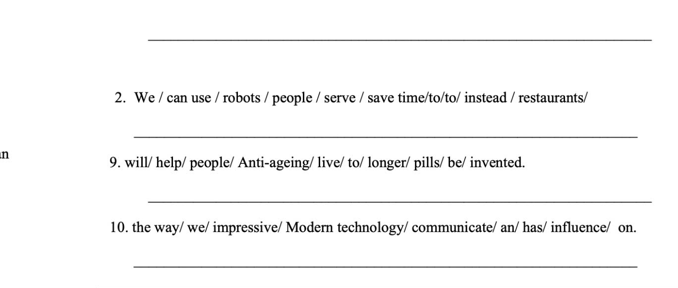 We / can use / robots / people / serve / save time/to/to/ instead / restaurants/ 
_ 
n 
9. will/ help/ people/ Anti-ageing/ live/ to/ longer/ pills/ be/ invented. 
_ 
10. the way/ we/ impressive/ Modern technology/ communicate/ an/ has/ influence/ on. 
_