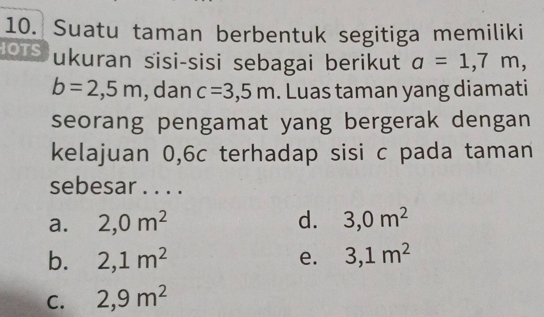 Suatu taman berbentuk segitiga memiliki
OTS ukuran sisi-sisi sebagai berikut a=1,7m,
b=2,5m , dan c=3,5m. Luas taman yang diamati
seorang pengamat yang bergerak dengan
kelajuan 0, 6c terhadap sisi c pada taman
sebesar . . . .
a. 2,0m^2
d. 3,0m^2
b. 2,1m^2
e. 3,1m^2
C. 2,9m^2