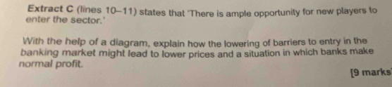 Extract C (lines 10-11) states that 'There is ample opportunity for new players to 
enter the sector.' 
With the help of a diagram, explain how the lowering of barriers to entry in the 
banking market might lead to lower prices and a situation in which banks make 
normal profit. 
[9 marks