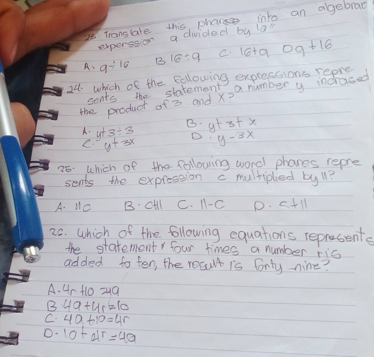 Translate this phare into an agebral
experssion a divided by le"
B 16/ 9 C. 16+9 D9+16
A、 9/ 16
24 which of the following expressions repre
sents the statement a number y incrased
the product of 3 and X?
B. y+3+x
A. y+3/ 3
e. y+3x
D y-3x
25- which of the following word phares repre
sents the expression c multiplied by 11?
A. Uc B. cill C. 1-C D. c+11
26. Which of the following equations represents
the statement four times a number ris
added to ten, the result is forty-nine?
A. 4r+10=49
B 4a+4r=10
C. 4a+10=4r
D. 10+4r=40