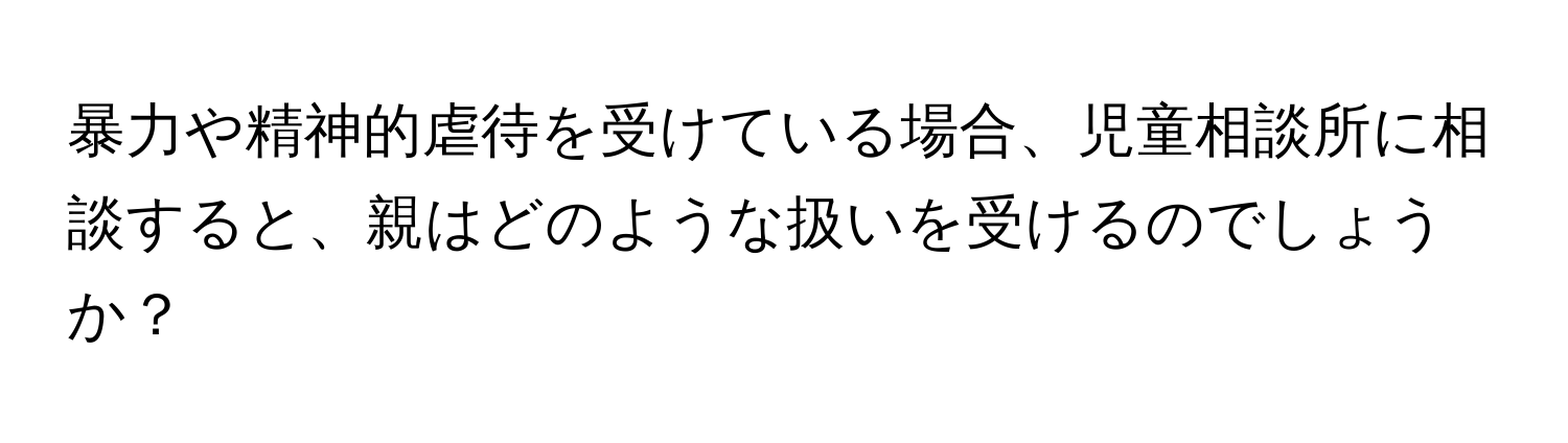 暴力や精神的虐待を受けている場合、児童相談所に相談すると、親はどのような扱いを受けるのでしょうか？