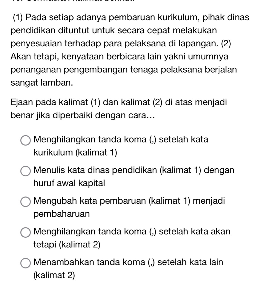 (1) Pada setiap adanya pembaruan kurikulum, pihak dinas
pendidikan dituntut untuk secara cepat melakukan
penyesuaian terhadap para pelaksana di lapangan. (2)
Akan tetapi, kenyataan berbicara lain yakni umumnya
penanganan pengembangan tenaga pelaksana berjalan
sangat lamban.
Ejaan pada kalimat (1) dan kalimat (2) di atas menjadi
benar jika diperbaiki dengan cara...
Menghilangkan tanda koma (,) setelah kata
kurikulum (kalimat 1)
Menulis kata dinas pendidikan (kalimat 1) dengan
huruf awal kapital
Mengubah kata pembaruan (kalimat 1) menjadi
pembaharuan
Menghilangkan tanda koma (,) setelah kata akan
tetapi (kalimat 2)
Menambahkan tanda koma (,) setelah kata lain
(kalimat 2)