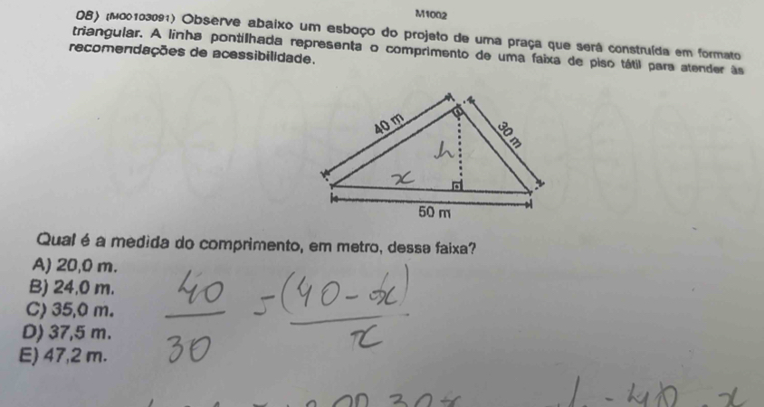 M1002
O8) (μ00103091) Observe abaixo um esboço do projeto de uma praça que será construída em formato
triangular. A linha pontilhada representa o comprimento de uma faixa de piso tátil para atender às
recomendações de acessibilidade.
Qual é a medida do comprimento, em metro, dessa faixa?
A) 20,0 m.
B) 24,0 m.
C) 35,0 m.
D) 37,5 m.
E) 47,2 m.