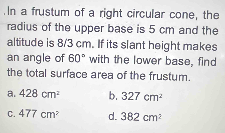 .In a frustum of a right circular cone, the
radius of the upper base is 5 cm and the
altitude is 8/3 cm. If its slant height makes
an angle of 60° with the lower base, find
the total surface area of the frustum.
a. 428cm^2 b. 327cm^2
C. 477cm^2 d. 382cm^2