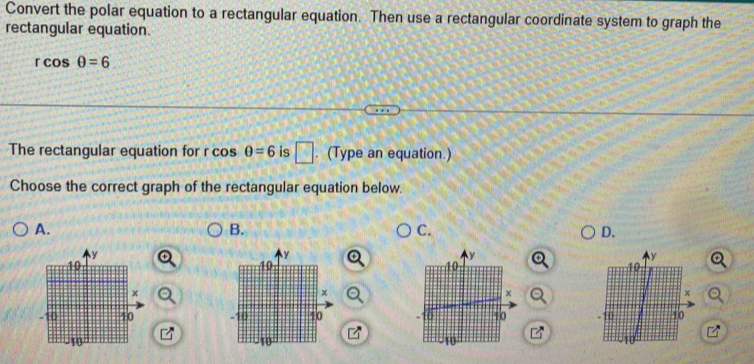 Convert the polar equation to a rectangular equation. Then use a rectangular coordinate system to graph the
rectangular equation.
rcos θ =6
The rectangular equation for r cos θ =6 is □ . (Type an equation.)
Choose the correct graph of the rectangular equation below.
A.
B.
C.
D.