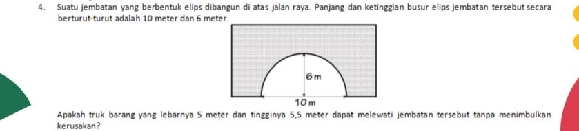 Suatu jembatan yang berbentuk elips dibangun di atas jalan raya. Panjang dan ketinggian busur elips jembatan tersebut secara 
berturut-turut adalah 10 meter dan 6 meter. 
Apakah truk barang yang lebarnya 5 meter dan tingginya 5,5 meter dapat melewati jembatan tersebut tanpa menimbulkan 
kerusakan?