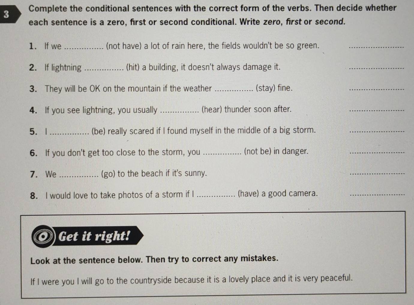 Complete the conditional sentences with the correct form of the verbs. Then decide whether 
each sentence is a zero, first or second conditional. Write zero, first or second. 
1. If we _(not have) a lot of rain here, the fields wouldn't be so green._ 
2. If lightning _(hit) a building, it doesn't always damage it. 
_ 
3. They will be OK on the mountain if the weather _(stay) fine. 
_ 
4. If you see lightning, you usually _(hear) thunder soon after. 
_ 
5. |_ (be) really scared if I found myself in the middle of a big storm._ 
6. If you don't get too close to the storm, you _(not be) in danger._ 
7. We _(go) to the beach if it's sunny. 
_ 
8. I would love to take photos of a storm if I _(have) a good camera._ 
Get it right! 
Look at the sentence below. Then try to correct any mistakes. 
If I were you I will go to the countryside because it is a lovely place and it is very peaceful.