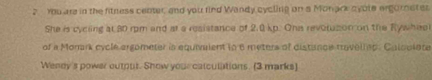 You are in the fitness center, and you find Wandy cycling on a Monark oyote ergorneter 
She is cycling at 30 rpm and at a resistance of 2.0 kp. One revorazon on the Rywheel 
of a Monark cycle ergometer is equivalent to 6 meters of distance travelled. Caloclata 
Wenny's power output. Show your calculations. (3 marks)