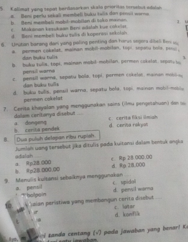 Kalimat yang tepat berdasarkan skala prioritas tersebut adalah
a. Beni perlu sekali membeli buku tulis dan pensii warna
b. Beni membeli mobil-mobilan di toko mainan. z. u
c. Makanan kesukaan Beni adalah kue cokelat.
d. Beni membeli buku tulis di koperasi sekolah
6. Urutan barang dari yang paling penting dan harus segera dibeli Beni s
a. permen cokelat, mainan mobil-mobilan, topi, sepatu bola, pens 
dan buku tulis 3.
b. buku tulis, topi, mainan mobil-mobilan, permen cokelat, sepatu b
pensil warna
c. pensil warna, sepatu bola, topi, permen cokelat, mainan mobil-me
dan buku tulis
d. buku tulls, pensil warna, sepatu bola, topi, mainan mobil-mobile
permen cokelat
7. Cerita khayalan yang menggunakan sains (ilmu pengetahuan) dan te:
dalam ceritanya disebut ....
a dongeng c.cerita fiksi ilmiah
b. cerita pendek d. cerita rakyat
B. Dua puluh delapan ribu ruplah.
Jumlah uang tersebut jika ditulis pada kuitansi dalam bentuk angka
adalah ....
a、Rp28.000 c. Rp 28.000.00
b. Rp28.000,00 d. Rp 28,000
9. Menulis kultansi sebaiknya menggunakan
a. pensil c. spidol
bolpoin d. pensil warna
10. zaian peristiwa yang membangun cerita disebut
c. latar
ir
a d. konflik
Avo, na     i tanda centang (√) pada jawaban yang benar! Ka