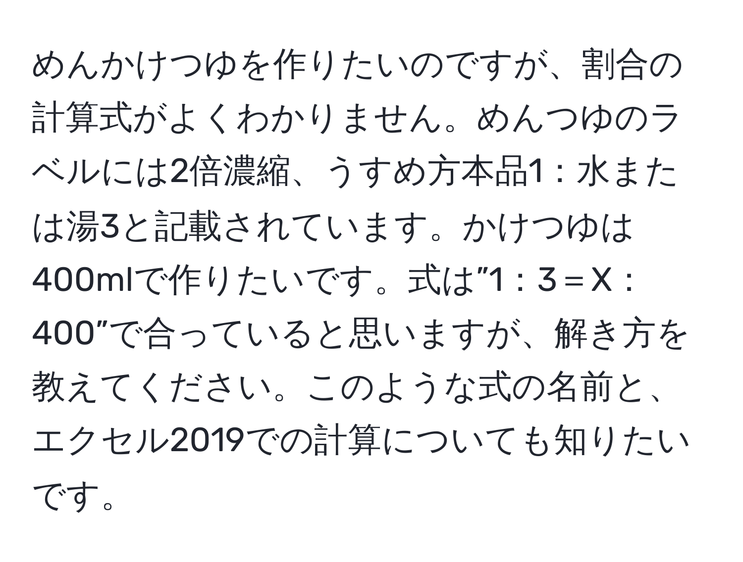 めんかけつゆを作りたいのですが、割合の計算式がよくわかりません。めんつゆのラベルには2倍濃縮、うすめ方本品1：水または湯3と記載されています。かけつゆは400mlで作りたいです。式は”1：3＝X：400”で合っていると思いますが、解き方を教えてください。このような式の名前と、エクセル2019での計算についても知りたいです。