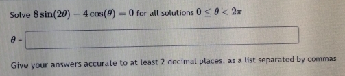 Solve 8sin (2θ )-4cos (θ )=0 for all solutions 0≤ θ <2π
θ =□
Give your answers accurate to at least 2 decimal places, as a list separated by commas