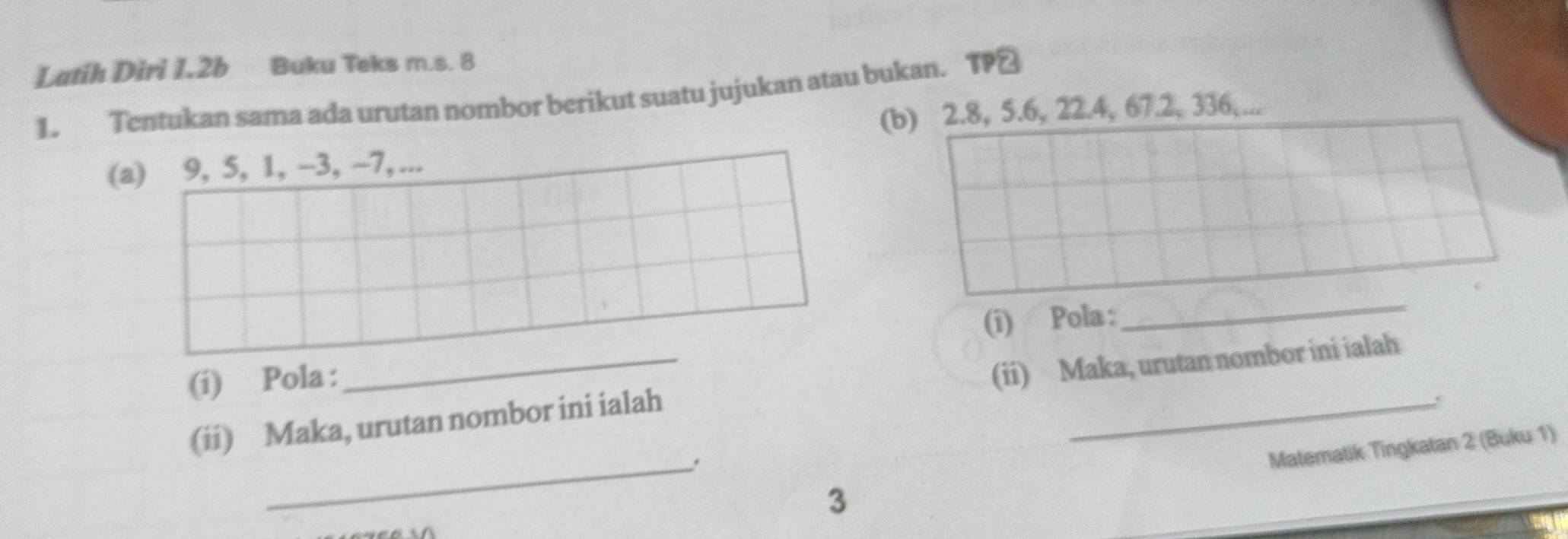 Latih Diri I. 2b Buku Teks m.s. 8
1. Tentukan sama ada urutan nombor berikut suatu jujukan atau bukan. TP≌ 
(b) 2.8, 5.6, 22.4, 67.2, 336,... 
(a) 9, 5, 1, −3, -7, ... 
(i) Pola : 
_ 
(í) Pola : 
(ii) Maka, urutan nombor ini ialah (ii) Maka, urutan nombor ini ialah 
_3 Matematik Tingkatan 2 (Buku 1)