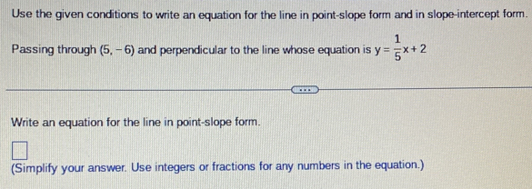 Use the given conditions to write an equation for the line in point-slope form and in slope-intercept form. 
Passing through (5,-6) and perpendicular to the line whose equation is y= 1/5 x+2
Write an equation for the line in point-slope form. 
(Simplify your answer. Use integers or fractions for any numbers in the equation.)