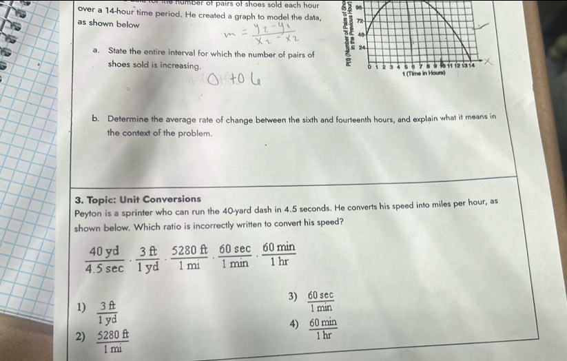 humber of pairs of shoes sold each hour
over a 14-hour time period. He created a graph to model the data,
as shown below 
a. State the entire interval for which the number of pairs of
shoes sold is increasing.
b. Determine the average rate of change between the sixth and fourteenth hours, and explain what it means in
the context of the problem.
3. Topic: Unit Conversions
Peyton is a sprinter who can run the 40-yard dash in 4.5 seconds. He converts his speed into miles per hour, as
shown below. Which ratio is incorrectly written to convert his speed?
 40yd/4.5sec  ·  3ft/1yd ·  5280ft/1mi ·  60sec /1min ·  60min/1hr 
3)  60sec /1min 
1)  3ft/1yd 
4)  60min/1hr 
2)  5280ft/1mi 