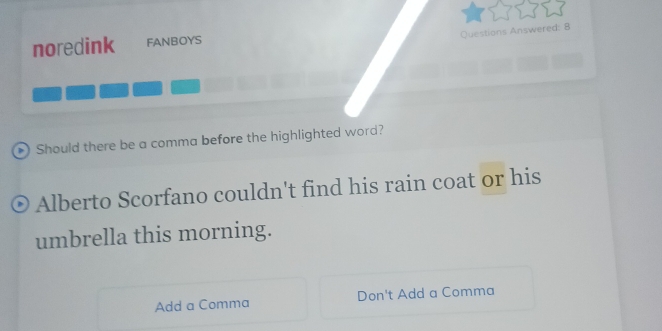 Questions Answered: 8
noredink FANBOYS
Should there be a comma before the highlighted word?
Alberto Scorfano couldn't find his rain coat or his
umbrella this morning.
Add a Comma Don't Add a Comma