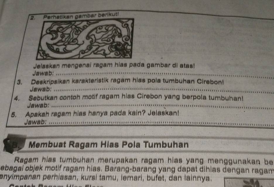 Jelaskan mengenai ragam hias pada gambar di atas! 
Jawab:_ 
3. Deskripsikan karakteristik ragam hias pola tumbuhan Cirebon! 
Jawab:_ 
4. Sebutkan contoh motif ragam hias Cirebon yang berpola tumbuhan! 
Jawab:_ 
5. Apakah ragam hias hanya pada kain? Jelaskan! 
Jawab:_ 
Membuat Ragam Hias Pola Tumbuhan 
Ragam hias tumbuhan merupakan ragam hias yang menggunakan be 
ebagai objek motif ragam hias. Barang-barang yang dapat dihias dengan ragam 
enyimpanan perhiasan, kursi tamu, lemari, bufet, dan lainnya.