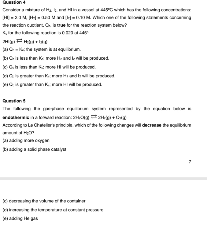 Consider a mixture of H_2, I_2 , and HI in a vessel at 445°C which has the following concentrations:
[HI]=2.0M, [H_2]=0.50M and [I_2]=0.10M. Which one of the following statements concerning
the reaction quotient, Q_c , is true for the reaction system below?
K_c for the following reaction is 0.020 at 445°
2HI(g)leftharpoons H_2(g)+I_2(g)
(a) Q_c=K_c; the system is at equilibrium.
(b) Q_c is less than K; more H_2 and l_2 will be produced.
(c) Q is less than K₂; more HI will be produced.
(d) Q is greater than K; more H_2 and I2 will be produced.
(e) Q is greater than K₂; more HI will be produced.
Question 5
The following the gas-phase equilibrium system represented by the equation below is
endothermic in a forward reaction: 2H_2O(g)leftharpoons 2H_2(g)+O_2(g)
According to Le Chatelier's principle, which of the following changes will decrease the equilibrium
amount of H_2O ?
(a) adding more oxygen
(b) adding a solid phase catalyst
7
(c) decreasing the volume of the container
(d) increasing the temperature at constant pressure
(e) adding He gas