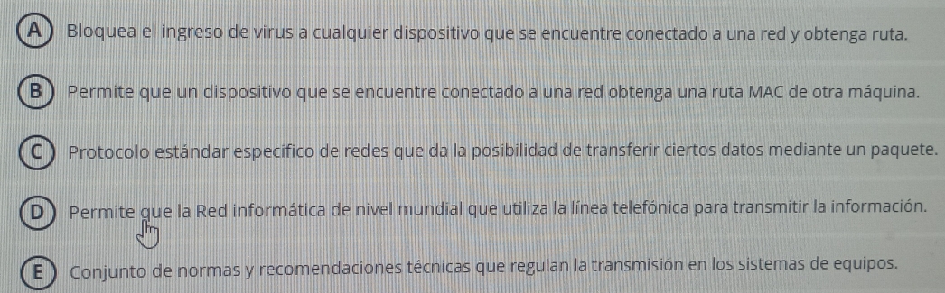 Bloquea el ingreso de virus a cualquier dispositivo que se encuentre conectado a una red y obtenga ruta.
B ) Permite que un dispositivo que se encuentre conectado a una red obtenga una ruta MAC de otra máquina.
C) Protocolo estándar especifico de redes que da la posibilidad de transferir ciertos datos mediante un paquete.
D ) Permite que la Red informática de nivel mundial que utiliza la línea telefónica para transmitir la información.
E ) Conjunto de normas y recomendaciones técnicas que regulan la transmisión en los sistemas de equipos.