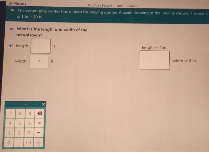 i-Ready Use Scale Factors — Quiz — Level G 
The community center has a lawn for playing games. A scale drawing of the lawn is shown. The scale 
is 1in.:20ft
What is the length and width of the 
actual lawn? 
length: ft length =5in. 
width: ？ ft width =3in.