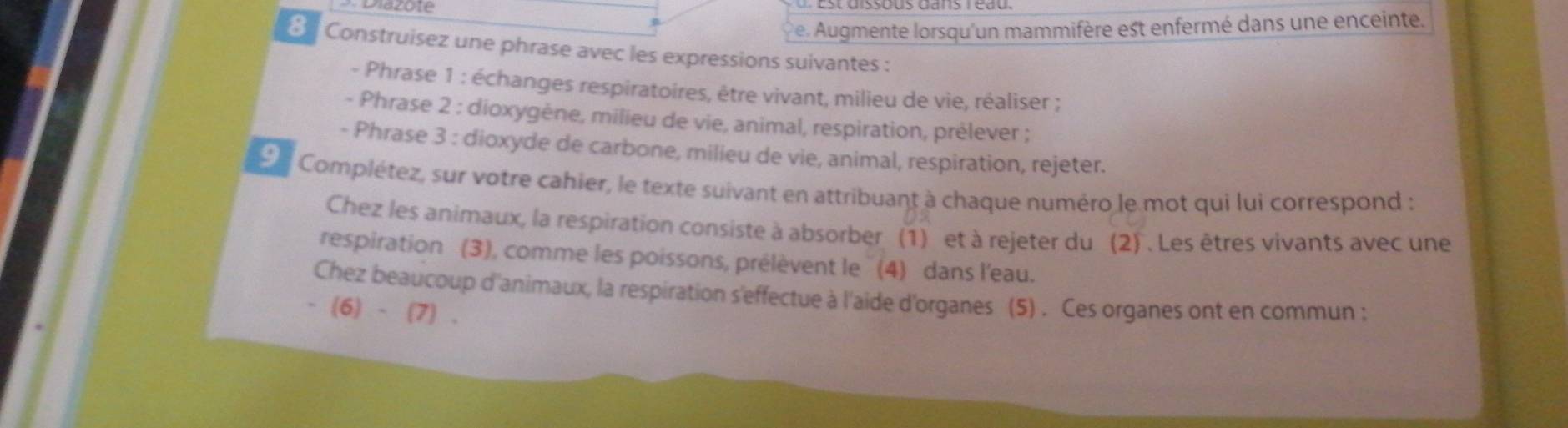 Diazote 
Pe. Augmente lorsqu'un mammifère est enfermé dans une enceinte. 
€ Construisez une phrase avec les expressions suivantes : 
- Phrase 1 : échanges respiratoires, être vivant, milieu de vie, réaliser ; 
- Phrase 2 : dioxygène, milieu de vie, animal, respiration, prèlever ; 
- Phrase 3 : dioxyde de carbone, milieu de vie, animal, respiration, rejeter. 
9 Complétez, sur votre cahier, le texte suivant en attribuant à chaque numéro le mot qui lui correspond : 
Chez les animaux, la respiration consiste à absorber (1) et à rejeter du (2) . Les êtres vivants avec une 
respiration (3), comme les poissons, prélèvent le '' (4) dans l'eau. 
Chez beaucoup d'animaux, la respiration s'effectue à l'aide d'organes (5) . Ces organes ont en commun ; 
- (6) - (7) .