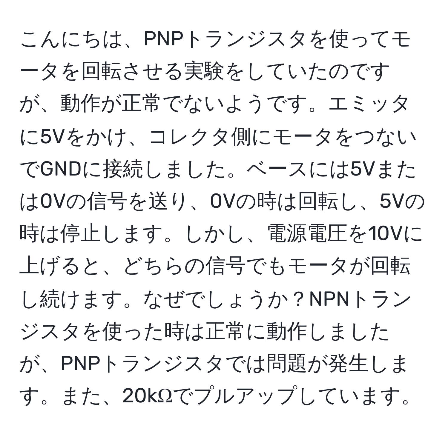 こんにちは、PNPトランジスタを使ってモータを回転させる実験をしていたのですが、動作が正常でないようです。エミッタに5Vをかけ、コレクタ側にモータをつないでGNDに接続しました。ベースには5Vまたは0Vの信号を送り、0Vの時は回転し、5Vの時は停止します。しかし、電源電圧を10Vに上げると、どちらの信号でもモータが回転し続けます。なぜでしょうか？NPNトランジスタを使った時は正常に動作しましたが、PNPトランジスタでは問題が発生します。また、20kΩでプルアップしています。