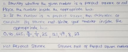 Identing whether the given number is a perfect square or not 
Place the number inside the appropriate box. 
2. If the number is a perfect sqore, then determine or 
compute its sqere root. Write your answer inside the 
appropriate bx.
0, 40, 625,  18/2 ,  1/4 , 25, 121, 49, 8, 27
Not perfect square square root of Rorpect square number