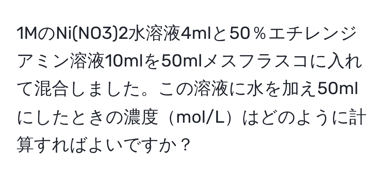 1MのNi(NO3)2水溶液4mlと50％エチレンジアミン溶液10mlを50mlメスフラスコに入れて混合しました。この溶液に水を加え50mlにしたときの濃度mol/Lはどのように計算すればよいですか？