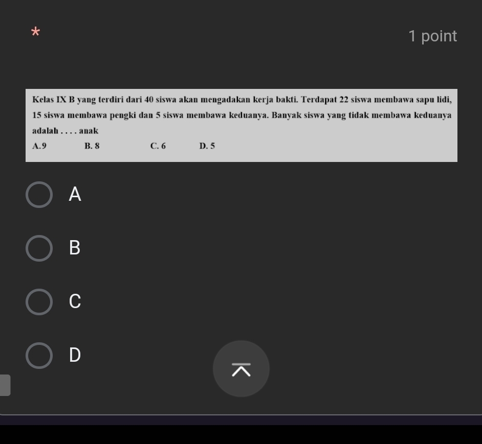 Kelas IX B yang terdiri dari 40 siswa akan mengadakan kerja bakti. Terdapat 22 siswa membawa sapu lidi,
15 siswa membawa pengki dan 5 siswa membawa keduanya. Banyak siswa yang tidak membawa keduanya
adalah . . . . anak
A. 9 B. 8 C. 6 D. 5
A
B
C
D